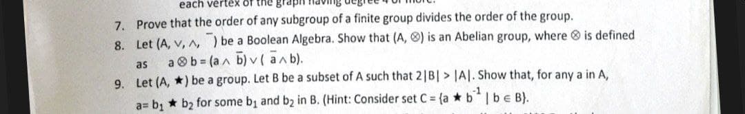 each vertex of the graph
7. Prove that the order of any subgroup of a finite group divides the order of the group.
8. Let (A, v, ^,) be a Boolean Algebra. Show that (A, ) is an Abelian group, where is defined
as
ab=(a^ b)v (a^b).
9.
Let (A, *) be a group. Let B be a subset of A such that 2|B| > |A|. Show that, for any a in A,
a= b₁ b₂ for some b₁1 and b₂ in B. (Hint: Consider set C = (a b¹ | b = B).