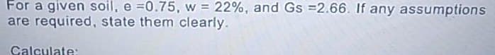 For a given soil, e =0.75, w = 22%, and Gs =2.66. If any assumptions
are required, state them clearly.
Calculate: