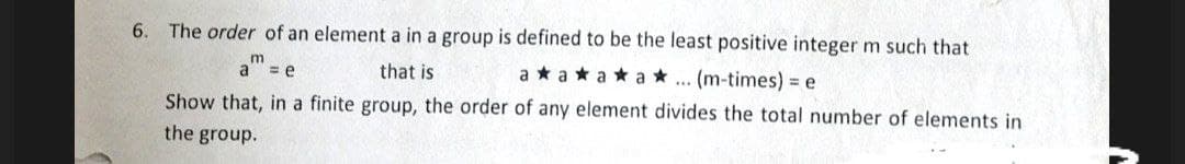 6.
The order of an element a in a group is defined to be the least positive integer m such that
= e
that is
aaaa... (m-times) = e
Show that, in a finite group, the order of any element divides the total number of elements in
the group.