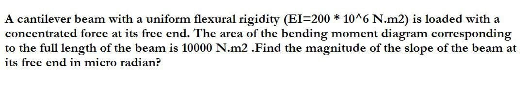 A cantilever beam with a uniform flexural rigidity (EI=200 * 10^6 N.m2) is loaded with a
concentrated force at its free end. The area of the bending moment diagram corresponding
to the full length of the beam is 10000 N.m2 .Find the magnitude of the slope of the beam at
its free end in micro radian?