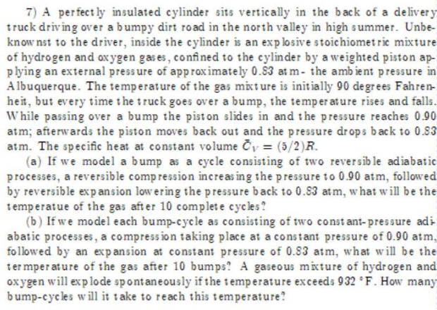 7) A perfectly insulated cylinder sits vertically in the back of a deliver y
truck driving over a bumpy dirt road in the north valley in high summer. Unbe-
knownst to the driver, inside the cylinder is an explosive stoichiometric mixture
of hydrogen and oxygen gases, confined to the cylinder by a weighted piston ap-
plying an external pressure of approximately 0.83 at m- the ambient pressure in
Albuquerque. The temperature of the gas mixture is initially 90 degrees Fahren-
heit, but every time the truck goes over a bump, the temperature rises and falls.
While passing over a bump the pist on slides in and the pressure reaches 0.90
atm; afterwards the piston moves back out and the pressure drops back to 0.83
atm. The specific heat at constant volume Čy = (5/2)R.
(a) If we model a bump as a cycle consisting of two reversible adiabatic
processes, a reversible compression increasing the pressure to 0.90 atm, followed
by reversible expansion lowering the pressure back to 0.83 atm, what will be the
temperatue of the gas after 10 complete cycles?
(b) If we model each bump-cycle as consisting of two constant-pressure adi
abatic processes, a compression taking place at a constant pressure of 0.90 atm,
followed by an expansion at constant pressure of 0.83 atm, what will be the
termperature of the gas after 10 bumps? A gaseous mixture of hydrogen and
oxygen will explode spontaneously if the temperature exceeds 932 °F. How many
bump-cycles will it take to reach this temperature?