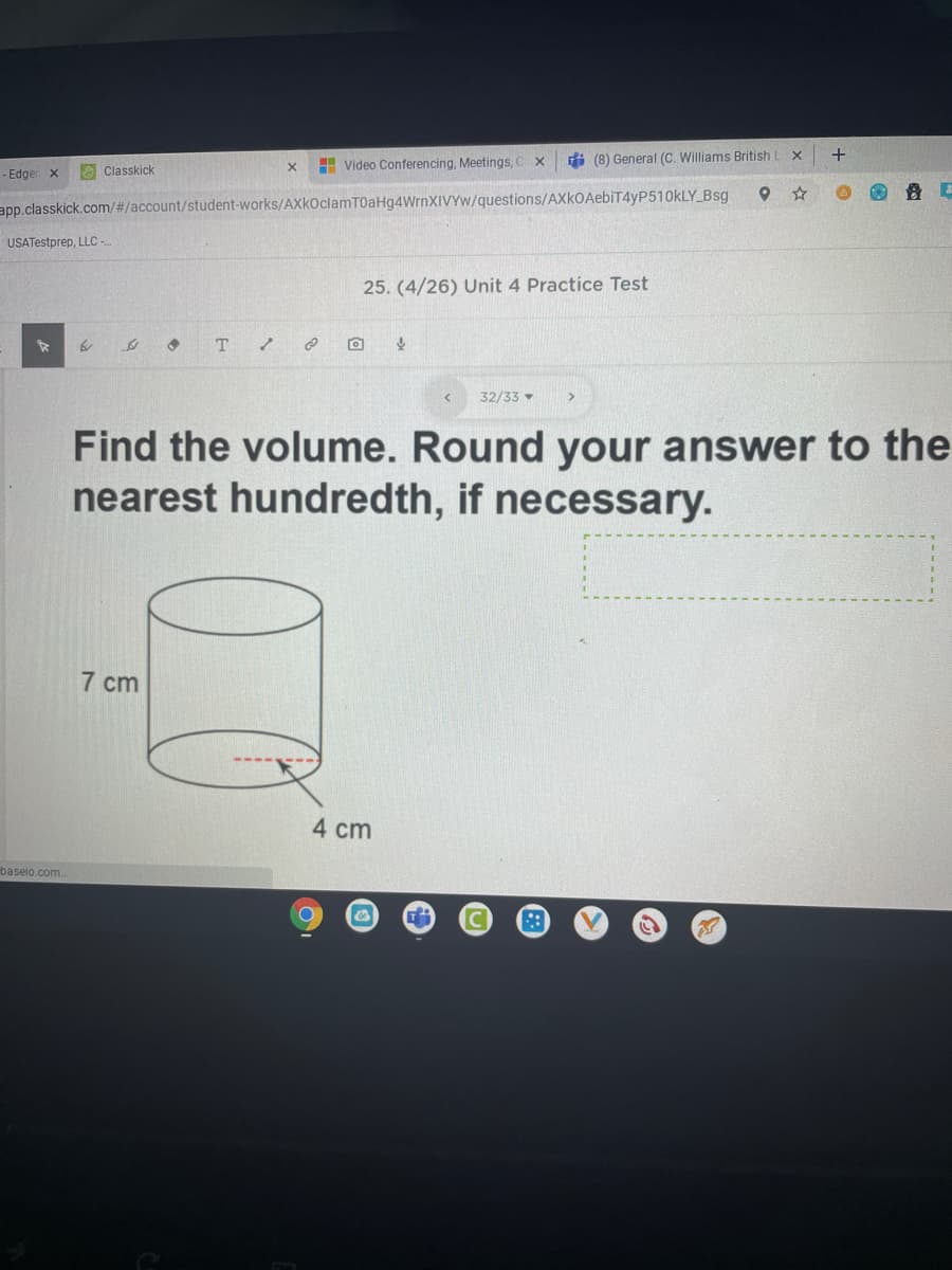 di (8) General (C. Williams British
+
H Video Conferencing, Meetings,
- Edger x
O Classkick
app.classkick.com/#/account/student-works/AXkOclamTOaHg4WrnXIVYw/questions/AXkOAebiT4yP510kLY_Bsg
USATestprep, LLC -
25. (4/26) Unit 4 Practice Test
T
32/33
Find the volume. Round your answer to the
nearest hundredth, if necessary.
7 cm
4 cm
baseio.com.
