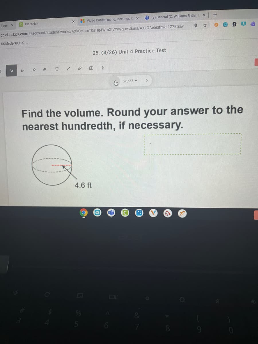 H Video Conferencing, Meetings, C x
i (8) General (C. Williams British
Edgen x
Classkick
pp.classkick.com/#/account/student-works/AXkOclamT0aHg4WrnXIVYw/questions/AXkOAebiSfmkll1Z7Etsiw
USATestprep, LLC-
25. (4/26) Unit 4 Practice Test
to
26/33
Find the volume. Round your answer to the
nearest hundredth, if necessary.
4.6 ft
