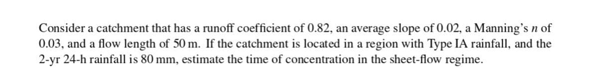 Consider a catchment that has a runoff coefficient of 0.82, an average slope of 0.02, a Manning's n of
0.03, and a flow length of 50 m. If the catchment is located in a region with Type IA rainfall, and the
2-yr 24-h rainfall is 80 mm, estimate the time of concentration in the sheet-flow regime.