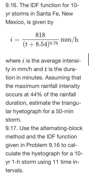 9.16. The IDF function for 10-
yr storms in Santa Fe, New
Mexico, is given by
i
=
818
(t + 8.54)0.76
mm/h
where i is the average intensi-
ty in mm/h and t is the dura-
tion in minutes. Assuming that
the maximum rainfall intensity
occurs at 44% of the rainfall
duration, estimate the triangu-
lar hyetograph for a 50-min
storm.
9.17. Use the alternating-block
method and the IDF function
given in Problem 9.16 to cal-
culate the hyetograph for a 10-
yr 1-h storm using 11 time in-
tervals.