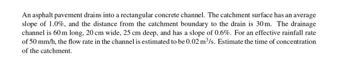 An asphalt pavement drains into a rectangular concrete channel. The catchment surface has an average
slope of 1.0%, and the distance from the catchment boundary to the drain is 30m. The drainage
channel is 60 m long, 20 cm wide, 25 cm deep, and has a slope of 0.6%. For an effective rainfall rate
of 50 mm/h, the flow rate in the channel is estimated to be 0.02 m³/s. Estimate the time of concentration
of the catchment.