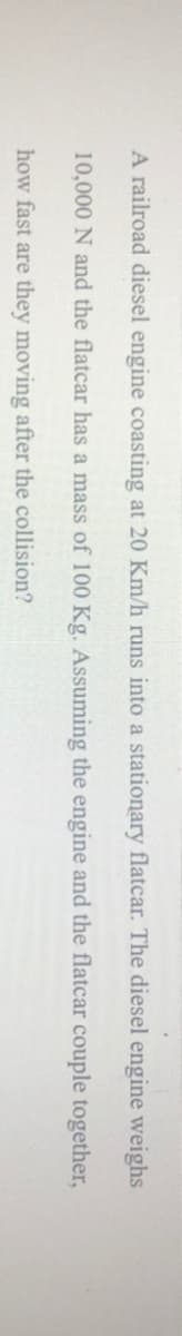 A railroad diesel engine coasting at 20 Km/h runs into a stationary flatcar. The diesel engine weighs
10,000 N and the flatcar has a mass of 100 Kg. Assuming the engine and the flatcar couple together,
how fast are they moving after the collision?
