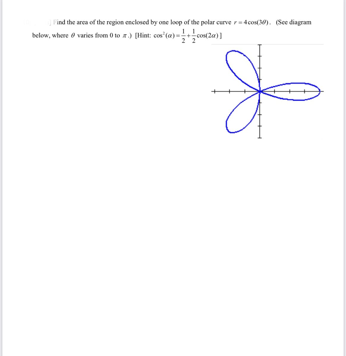 ]Find the area of the region enclosed by one loop of the polar curve r= 4cos(30). (See diagram
1
below, where 0 varies from 0 to 7.) [Hint: cos (a)=+-
2 2
cos(2a)]
of
