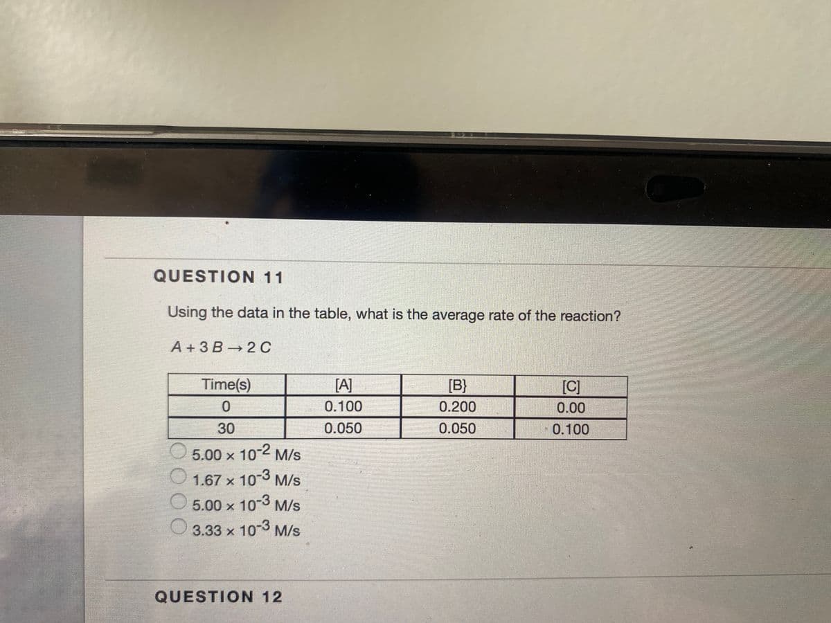 QUESTION 11
Using the data in the table, what is the average rate of the reaction?
A +3 B 2 C
Time(s)
[A]
[B}
[C]
0.100
0.200
0.00
30
0.050
0.050
0.100
5.00 x 10-2 M/s
1.67 x 10-3 M/s
5.00 x 10-3 M/s
3.33 x 10-3
M/s
QUESTION 12
OOO
