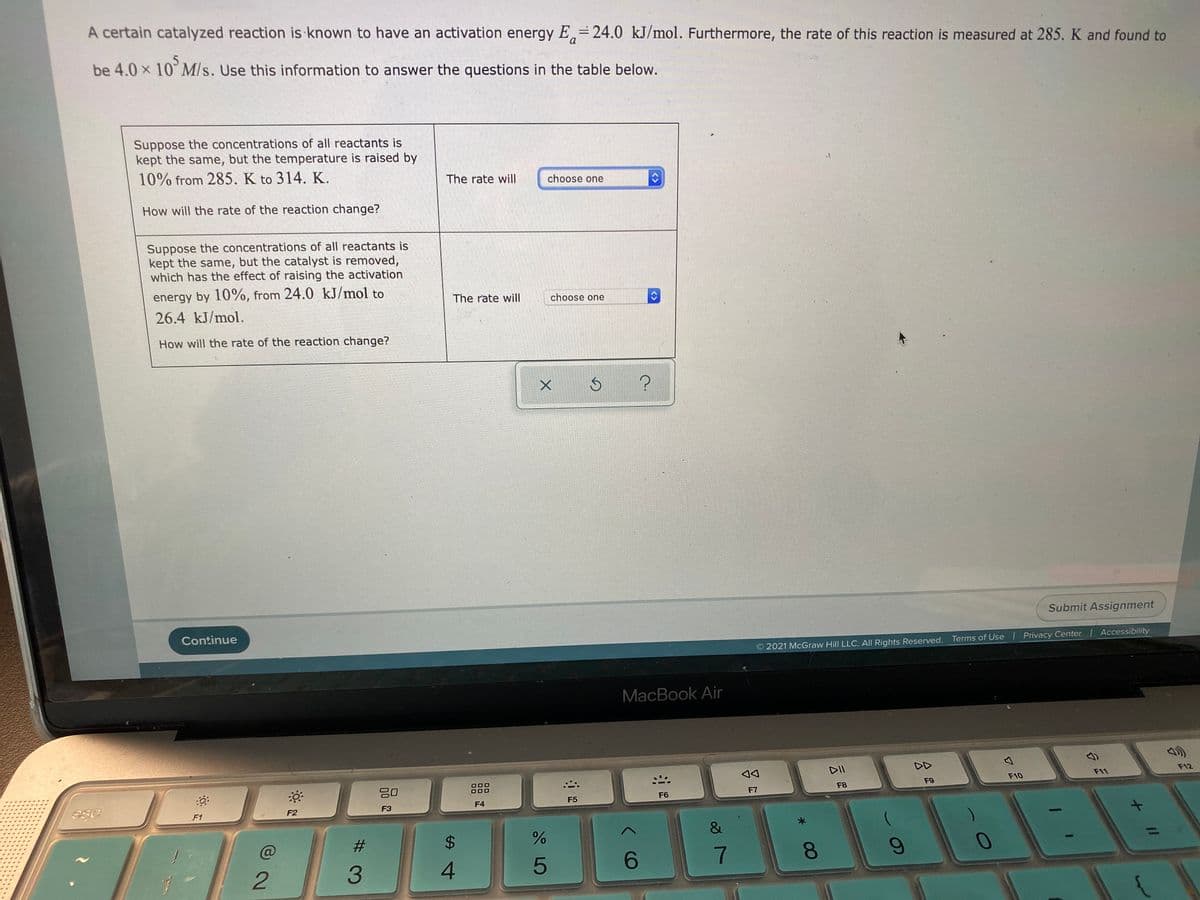 A certain catalyzed reaction is known to have an activation energy E,= 24.0 kJ/mol. Furthermore, the rate of this reaction is measured at 285. K and found to
a
be 4.0 x 10 M/s. Use this information to answer the questions in the table below.
Suppose the concentrations of all reactants is
kept the same, but the temperature is raised by
10% from 285. K to 314. K.
The rate wil|
choose one
How will the rate of the reaction change?
Suppose the concentrations of all reactants is
kept the same, but the catalyst is removed,
which has the effect of raising the activation
energy by 10%, from 24.0 kJ/mol to
The rate will
choose one
26.4 kJ/mol.
How will the rate of the reaction change?
Submit Assignment
Continue
2021 McGraw Hill LLC. AlI Rights Reserved. Terms of Use Privacy Center | Accessibility
MacBook Air
DII
O00
F11
F12
F9
F10
F7
F8
F5
F6
F2
F3
F4
F1
7
8.
4.
<>
<>
%23
