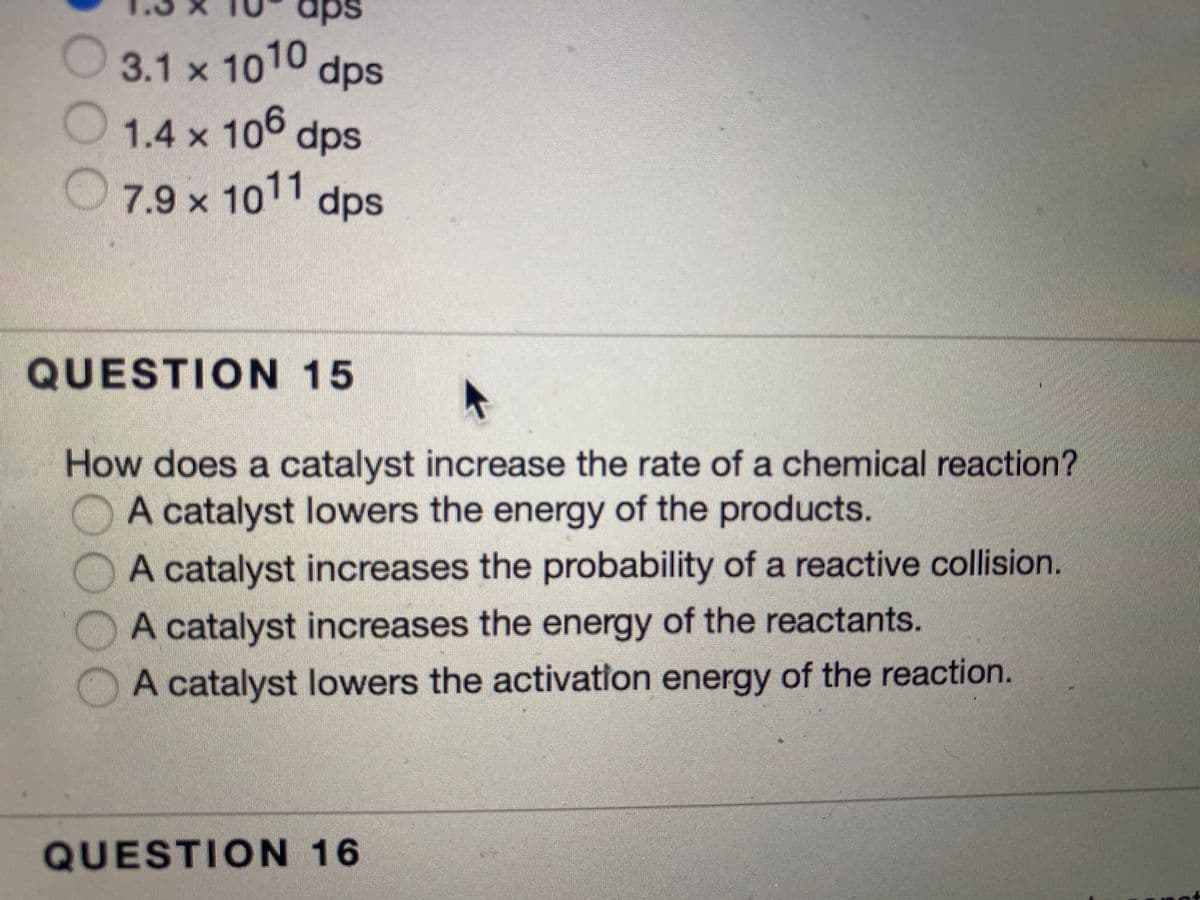 1.4 x 106
O 3.1 x 1010
aps
dps
1.4 x 106 dps
O7.9x 1011 dps
QUESTION 15
How does a catalyst increase the rate of a chemical reaction?
A catalyst lowers the energy of the products.
A catalyst increases the probability of a reactive collision.
A catalyst increases the energy of the reactants.
A catalyst lowers the activation energy of the reaction.
QUESTION 16
OOO
0000
