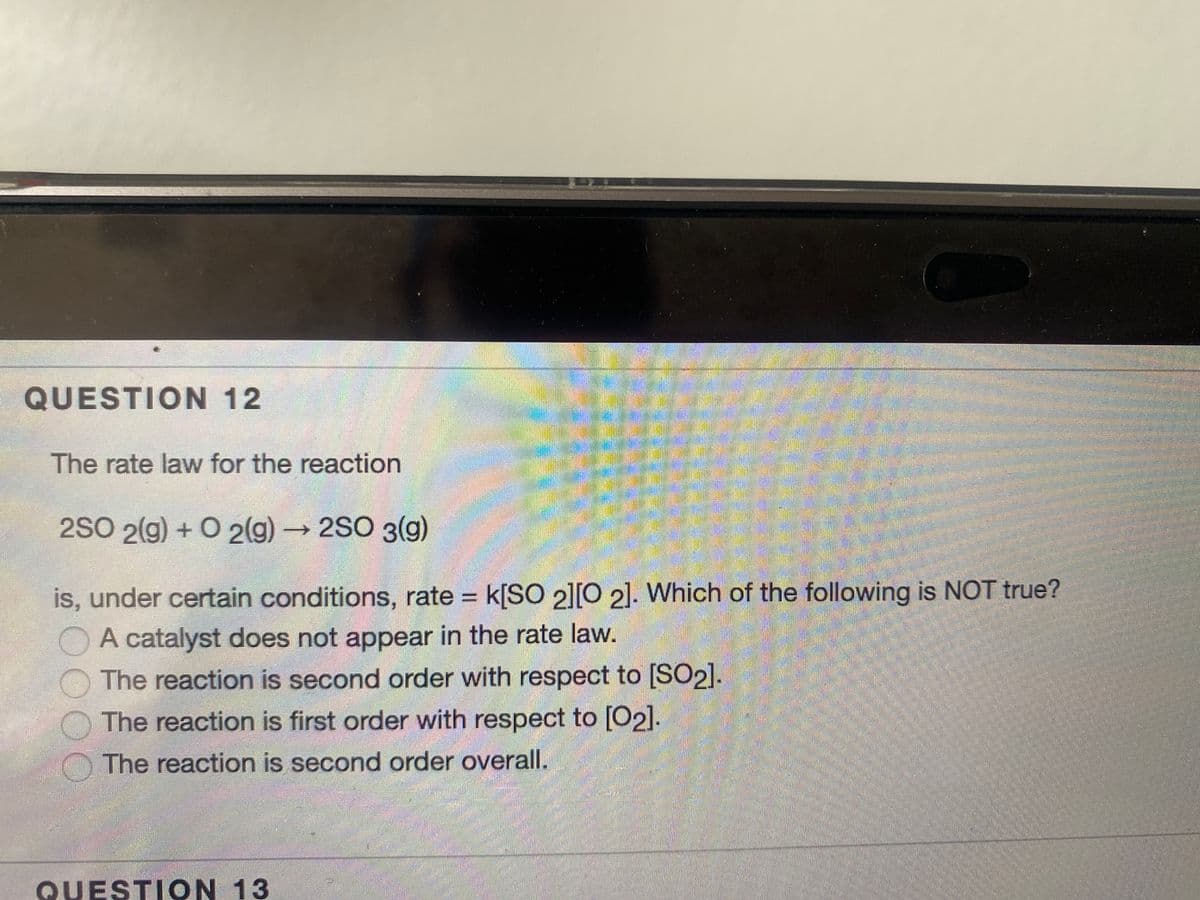 QUESTION 12
The rate law for the reaction
2SO 2(g) + O 2(g)→2SO 3(g)
is, under certain conditions, rate = k[SO 2l[0 2]. Which of the following is NOT true?
A catalyst does not appear in the rate law.
The reaction is second order with respect to [SO2].
The reaction is first order with respect to [O2].
The reaction is second order overall.
QUESTION 13
