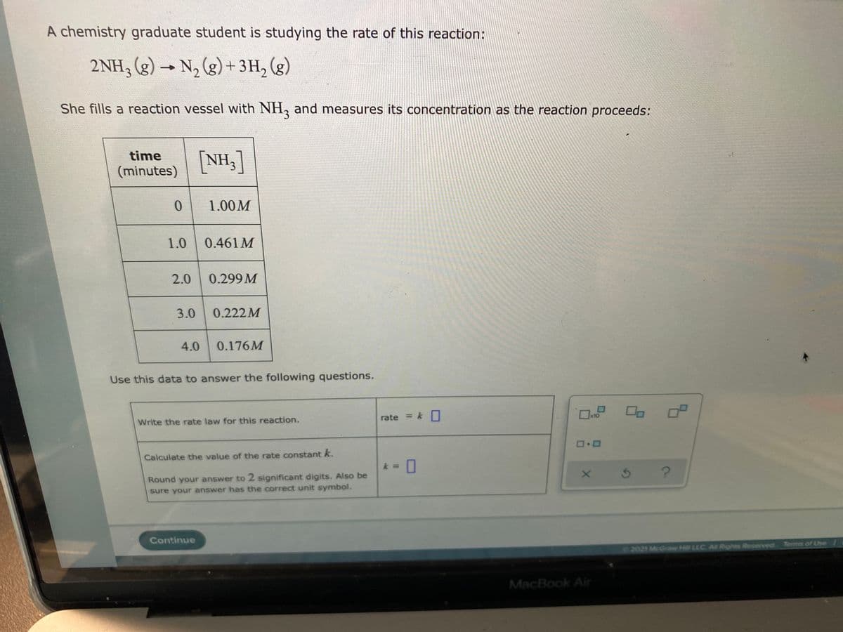 A chemistry graduate student is studying the rate of this reaction:
2 NH, (g) → N, (g) + 3H, (g)
She fills a reaction vessel with NH, and measures its concentration as the reaction proceeds:
[NH,]
time
(minutes)
1.00M
1.0 0.461 M
2.0
0.299 M
3.0
0.222M
4.0
0.176M
Use this data to answer the following questions.
rate = kO
%3D
Write the rate law for this reaction.
Calculate the value of the rate constant k.
k = 0
Round your answer to 2 significant digits. Also be
sure your answer has the correct unit symbol.
Continue
2021 McGraw Hill LLC AI Rights Reserved Terms of Use 1
MacBook Air
