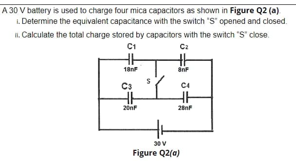 A 30 V battery is used to charge four mica capacitors as shown in Figure Q2 (a).
i. Determine the equivalent capacitance with the switch "S" opened and closed.
ii. Calculate the total charge stored by capacitors with the switch "S" close.
C1
C2
18nF
8nF
C3
C4
201F
28nF
30 V
Figure Q2(a)
