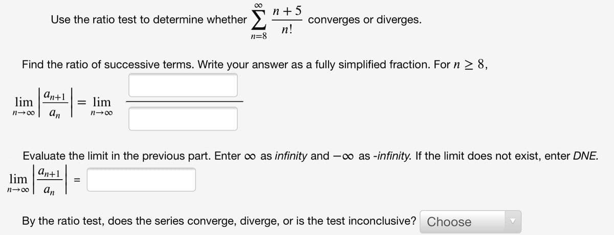 n + 5
Use the ratio test to determine whether
converges or diverges.
п!
n=8
Find the ratio of successive terms. Write your answer as a fully simplified fraction. For n 2 8,
ап+1
lim
lim
%3D
n-00
An
Evaluate the limit in the previous part. Enter o as infinity and -o as -infinity. If the limit does not exist, enter DNE.
аn+1
lim
An
n→00
By the ratio test, does the series converge, diverge, or is the test inconclusive? Choose
