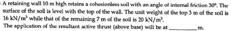 A retaining wall 10 m high retains a cohesionless soil with an angle of internal friction 30°. The
surface of the soil is level with the top of the wall. The unit weight of the top 3 m of the soil is
16 kN/m³ while that of the remaining 7 m of the soil is 20 kN/m2.
The application of the resultant active thrust (above base) will be at
m.
