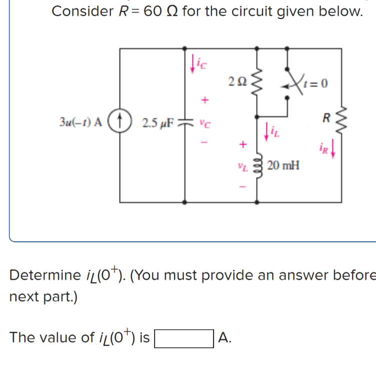 Consider R= 60 Q for the circuit given below.
lic
203 Xi=0
0 =1
+
R
3u(-t) A (↑) 2.5 µF * vc
+
iR
VL
20 mH
Determine iL(0*). (You must provide an answer before
next part.)
The value of iL(o*) is
А.
