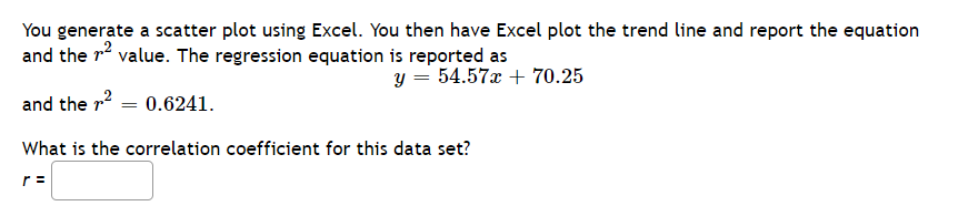 You generate a scatter plot using Excel. You then have Excel plot the trend line and report the equation
and the r2 value. The regression equation is reported as
y = 54.57x + 70.25
and the r = 0.6241.
What is the correlation coefficient for this data set?
r =
