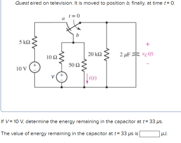 Quest aired on television. It is moved to position b, finally, at time t= 0.
t = 0
a
5 k2
20 kΩ
2 µF * 'c(1)
10 2
50 Q
10 V
|i(1)
If V= 10 V, determine the energy remaining in the capacitor at t = 33 us.
The value of energy remaining in the capacitor at t= 33 us is
HJ.
