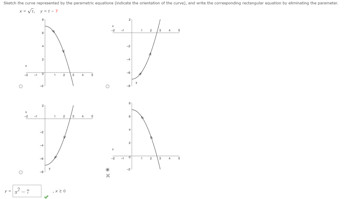 Sketch the curve represented by the parametric equations (indicate the orientation of the curve), and write the corresponding rectangular equation by eliminating the parameter.
x = VE,
y = t - 7
X =
-2
-1
3
4
5
4
-2
2-
-4
-6
-2
-1
1
2
3
4
5
y
-2
-8
8
-1
1
3
4
6
4
2-
-6
-1
1
3
4.
5
y
8
-2
2 - 7
,x > 0
y =
