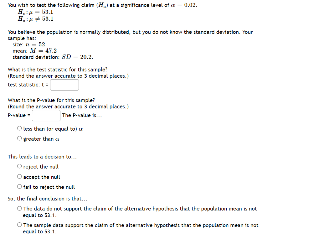 You wish to test the following claim (H.) at a significance level of a = 0.02.
H.:µ = 53.1
Ha:µ + 53.1
You believe the population is normally distributed, but you do not know the standard deviation. Your
sample has:
size: n = 52
mean: M = 47.2
standard deviation: SD = 20.2.
What is the test statistic for this sample?
(Round the answer accurate to 3 decimal places.)
test statistic: t =
What is the P.value for this sample?
(Round the answer accurate to 3 decimal places.)
P-value =
The P-value is...
O less than (or equal to) a
O greater than a
This leads to a decision to...
O reject the null
O accept the null
O fail to reject the null
So, the final conclusion is that...
O The data do not support the claim of the alternative hypothesis that the population mean is not
equal to 53.1.
O The sample data support the claim of the alternative hypothesis that the population mean is not
equal to 53.1.
