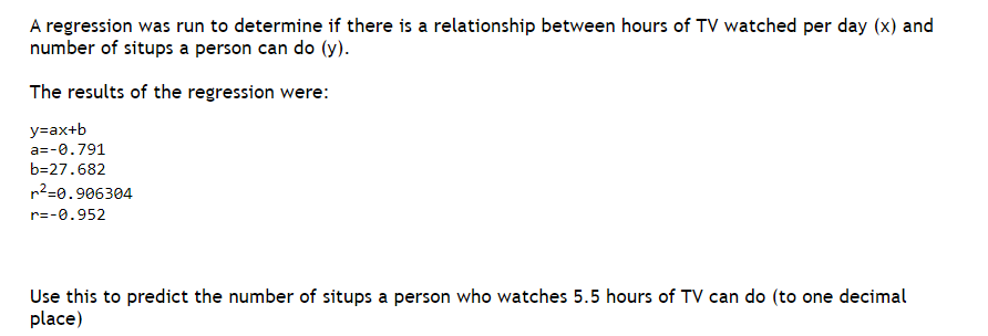 A regression was run to determine if there is a relationship between hours of TV watched per day (x) and
number of situps a person can do (y).
The results of the regression were:
y=ax+b
a=-0.791
b=27.682
r²=0.906304
r=-0.952
Use this to predict the number of situps a person who watches 5.5 hours of TV can do (to one decimal
place)
