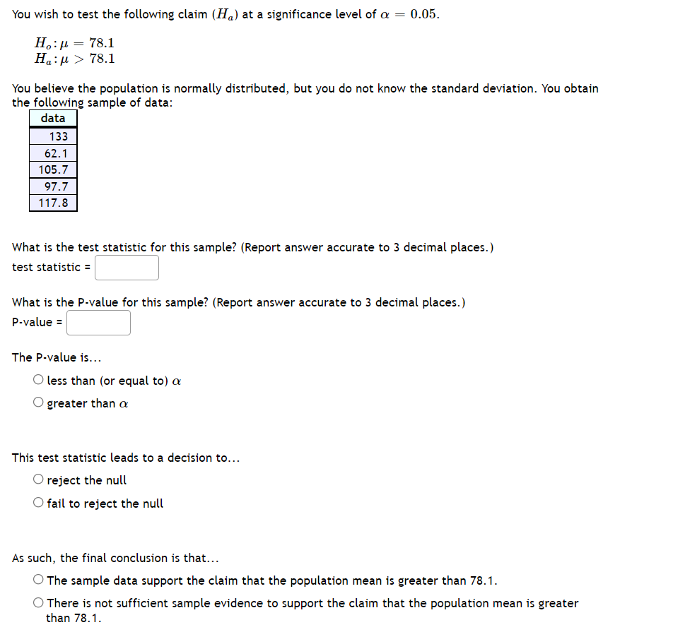 You wish to test the following claim (Ha) at a significance level of a = 0.05.
Н.: д — 78.1
На: и > 78.1
You believe the population is normally distributed, but you do not know the standard deviation. You obtain
the following sample of data:
data
133
62.1
105.7
97.7
117.8
What is the test statistic for this sample? (Report answer accurate to 3 decimal places.)
test statistic =
What is the P.value for this sample? (Report answer accurate to 3 decimal places.)
P-value =
The P-value is...
O less than (or equal to) a
O greater than a
This test statistic leads to a decision to...
O reject the null
O fail to reject the null
As such, the final conclusion is that...
O The sample data support the claim that the population mean is greater than 78.1.
O There is not sufficient sample evidence to support the claim that the population mean is greater
than 78.1.
