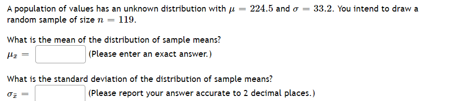 224.5 and o =
A population of values has an unknown distribution with u
random sample of size n = 119.
33.2. You intend to draw a
What is the mean of the distribution of sample means?
|(Please enter an exact answer.)
What is the standard deviation of the distribution of sample means?
(Please report your answer accurate to 2 decimal places.)
