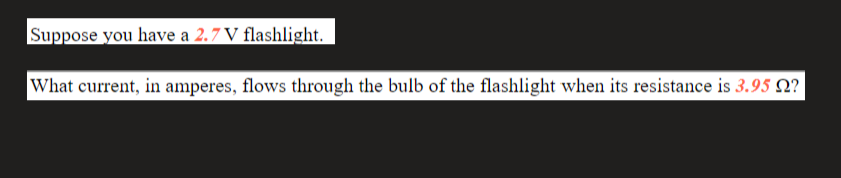 Suppose you have a 2.7 V flashlight.
What current, in amperes, flows through the bulb of the flashlight when its resistance is 3.95 Q?
