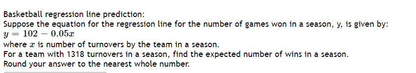 Basketball regression line prediction:
Suppose the equation for the regression line for the number of games won in a season, y, is given by:
y = 102 – 0.05æ
where x is number of turnovers by the team in a season.
For a team with 1318 turnovers in a season, find the expected number of wins in a season.
Round your answer to the nearest whole number.
