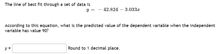 The line of best fit through a set of data is
y =
- 42.824 – 3.033x
According to this equation, what is the predicted value of the dependent variable when the independent
variable has value 90?
y =
Round to 1 decimal place.
