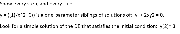 Show every step, and every rule.
y 3 ((1)/x^2+C)) is a one-parameter siblings of solutions of: y' + 2xy2 = 0.
Look for a simple solution of the DE that satisfies the initial condition: y(2)= 3
