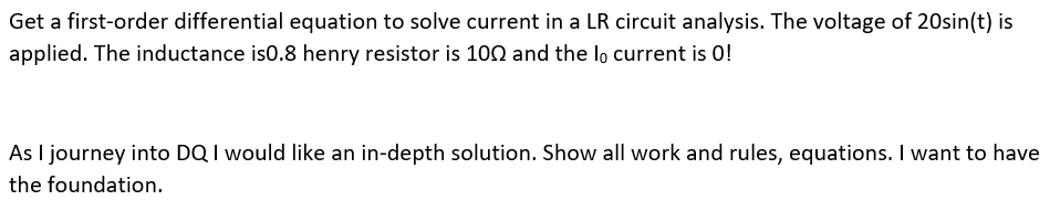 Get a first-order differential equation to solve current in a LR circuit analysis. The voltage of 20sin(t) is
applied. The inductance is0.8 henry resistor is 100 and the lo current is 0!
As I journey into DQ I would like an in-depth solution. Show all work and rules, equations. I want to have
the foundation.
