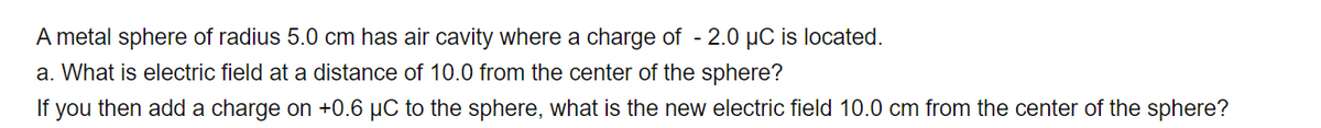 A metal sphere of radius 5.0 cm has air cavity where a charge of - 2.0 µC is located.
a. What is electric field at a distance of 10.0 from the center of the sphere?
If you then add a charge on +0.6 µC to the sphere, what is the new electric field 10.0 cm from the center of the sphere?
