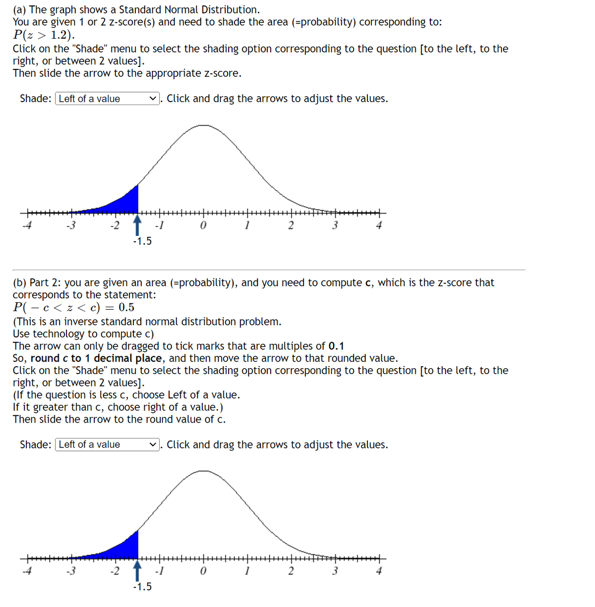 (a) The graph shows a Standard Normal Distribution.
You are given 1 or 2 z-score(s) and need to shade the area (=probability) corresponding to:
P(z > 1.2).
Click on the "Shade" menu to select the shading option corresponding to the question [to the left, to the
right, or between 2 values].
Then slide the arrow to the appropriate z-score.
Shade: Left of a value
Click and drag the arrows to adjust the values.
-4
-3
-2
-1
2
4
-1.5
(b) Part 2: you are given an area (=probability), and you need to compute c, which is the z-score that
corresponds to the statement:
P( - c < z < c)
(This is an inverse standard normal distribution problem.
Use technology to compute c)
The arrow can only be dragged to tick marks that are multiples of 0.1
So, round c to 1 decimal place, and then move the arrow to that rounded value.
Click on the "Shade" menu to select the shading option corresponding to the question [to the left, to the
right, or between 2 values].
(If the question is less c, choose Left of a value.
If it greater than c, choose right of a value.)
Then slide the arrow to the round value of c.
= 0.5
Shade: Left of a value
v. Click and drag the arrows to adjust the values.
-2 1 -1
-1.5
1
2
