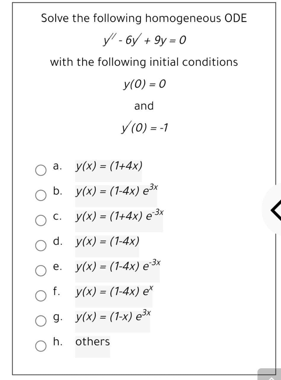 Solve the following homogeneous ODE
y - 6y + 9y = 0
with the following initial conditions
У(0) - 0
and
У (0) - -1
%3D
а. у(x) 3 (1+4х)
b. у(x) - (1-4х) е3x
O C.
У(x) — (1+4х) е 3х
d. y(x) - (1-4х)
%3D
ое.
е. у(х) - (1-4х) е 3x
%3D
f. y(x) - (1-4х) е*
д. у(x) - (1-х) е3x
h.
others
