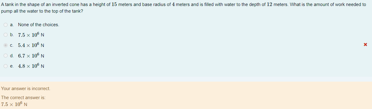 A tank in the shape of an inverted cone has a height of 15 meters and base radius of 4 meters and is filled with water to the depth of 12 meters. What is the amount of work needed to
pump all the water to the top of the tank?
O a.
None of the choices.
Ob.
7.5 x 106 N
5.4 x 106 N
O d. 6.7 x 106 N
O e
4.8 × 106 N
Your answer is incorrect.
The correct answer is:
7.5 x 106 N
