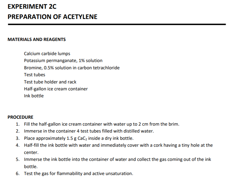 EXPERIMENT 20
PREPARATION OF ACETYLENE
MATERIALS AND REAGENTS
Calcium carbide lumps
Potassium permanganate, 1% solution
Bromine, 0.5% solution in carbon tetrachloride
Test tubes
Test tube holder and rack
Half-gallon ice cream container
Ink bottle
PROCEDURE
1. Fill the half-gallon ice cream container with water up to 2 cm from the brim.
2. Immerse in the container 4 test tubes filled with distilled water.
3. Place approximately 1.5 g CaCz inside a dry ink bottle.
4. Half-fill the ink bottle with water and immediately cover with a cork having a tiny hole at the
center.
5. Immerse the ink bottle into the container of water and collect the gas coming out of the ink
bottle.
6. Test the gas for flammability and active unsaturation.
