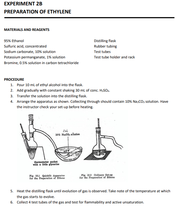 EXPERIMENT 2B
PREPARATION OF ETHYLENE
MATERIALS AND REAGENTS
95% Ethanol
Distilling flask
Sulfuric acid, concentrated
Rubber tubing
Sodium carbonate, 10% solution
Test tubes
Potassium permanganate, 1% solution
Test tube holder and rack
Bromine, 0.5% solution in carbon tetrachloride
PROCEDURE
1. Pour 10 mL of ethyl alcohol into the flask.
2. Add gradually with constant shaking 30 ml of conc. H;SO4.
3. Transfer the solution into the distilling flask.
4. Arrange the apparatus as shown. Collecting through should contain 10% Na;Co; solution. Have
the instructor check your set-up before heating.
10% Na.CO, ediution
thermometer pocket
with a little glycerine
Fig. 10.1 Quickfit Apparatus
for the Preparation of Ethene
Fig. 10.2 Ordinary Set-up
for the Preparation of Ethene
5. Heat the distilling flask until evolution of gas is observed. Take note of the temperature at which
the gas starts to evolve.
6. Collect 4 test tubes of the gas and test for flammability and active unsaturation.
