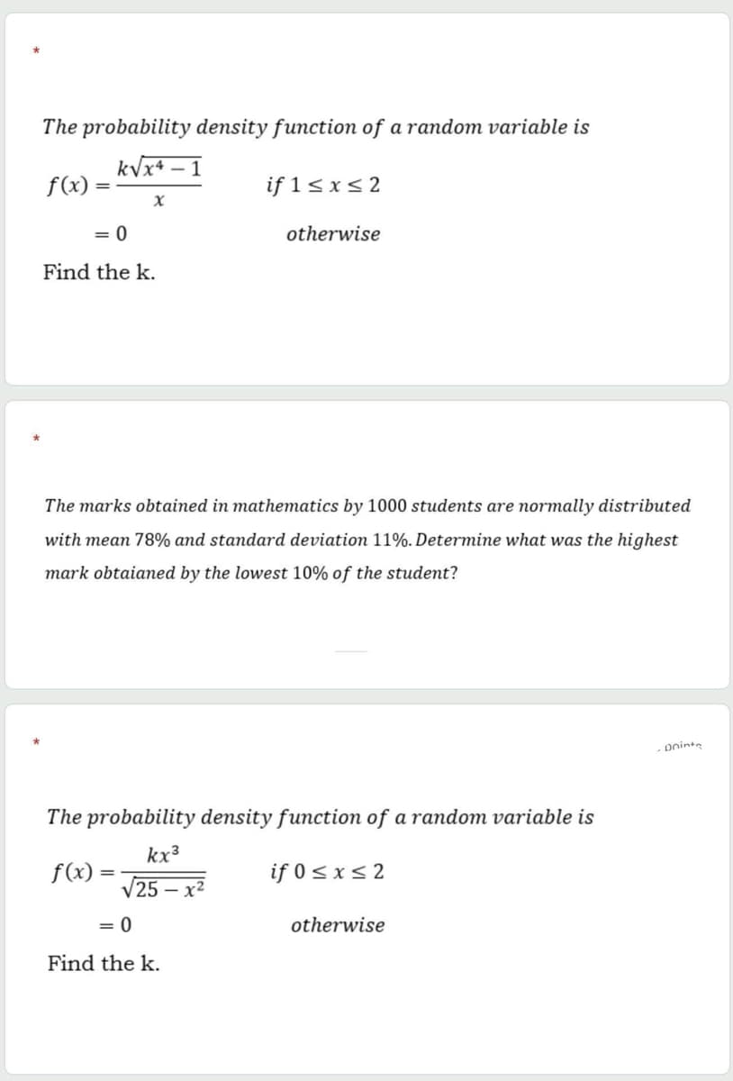 The probability density function of a random variable is
kVx+ – 1
f(x)
if 1< x< 2
= 0
otherwise
Find the k.
The marks obtained in mathematics by 1000 students are normally distributed
with mean 78% and standard deviation 11%. Determine what was the highest
mark obtaianed by the lowest 10% of the student?
oninte
The probability density function of a random variable is
kx³
f(x)
if 0sx<2
V25 – x²
= 0
otherwise
Find the k.
