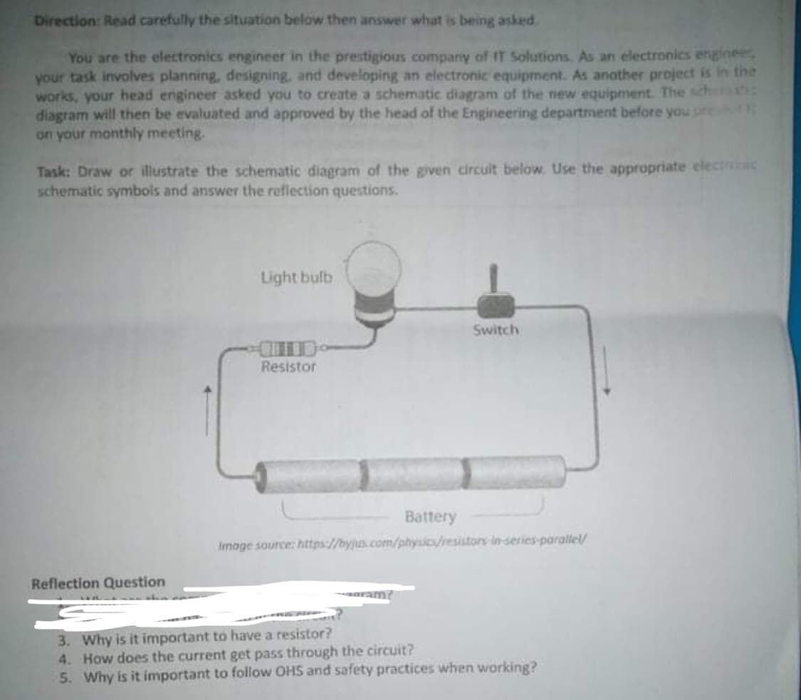 Direction: Read carefully the situation below then answer what is being asked.
You are the electronics engineer in the prestigious company of IT Solutions. As an electronics enginee,
your task involves planning, designing, and developing an electronic equipment. As another project is in the
works, your head engineer asked you to create a schematic diagram of the new equipment. The sch
diagram will then be evaluated and approved by the head of the Engineering department before you pret
on your monthly meeting.
Task: Draw or illustrate the schematic diagram of the given circuit below. Use the appropriate electroic
schematic symbols and answer the reflection questions.
Light bulb
Switch
Resistor
Battery
Imoge source: https://byjus.com/physics/resistors inseries-parallel/
Reflection Question
ram?
3. Why is it important to have a resistor?
4. How does the current get pass through the circuit?
5. Why is it important to follow OHS and safety practices when working?
