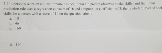 7. If a person's score on a questionnaire has been found to predict observed social skills, and the linear
prediction rule uses a regression constant of 16 and a regression coefficient of 3, the predicted level of soci
skills for a person with a score of 10 on the questionnaire is
a.
10
b. 46
C. 160
d. 190
