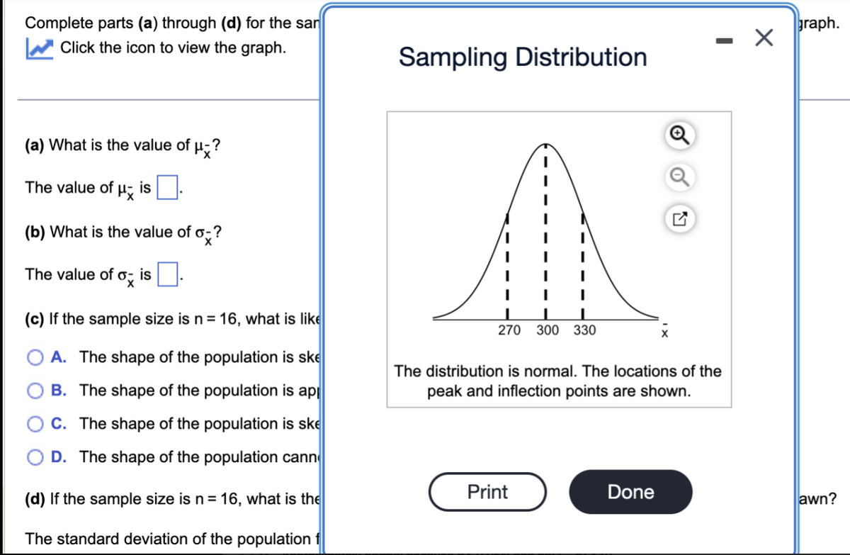 Complete parts (a) through (d) for the san
Click the icon to view the graph.
(a) What is the value of
The value of Px is
(b) What is the value of o-?
ox is
The value of
Hx?
(c) If the sample size is n = 16, what is like
A. The shape of the population is ske
B. The shape of the population is app
C. The shape of the population is ske
D. The shape of the population cann
(d) If the sample size is n = 16, what is the
The standard deviation of the population f
Sampling Distribution
I
I
I
270 300 330
Print
The distribution is normal. The locations of the
peak and inflection points are shown.
-
Done
X
graph.
awn?