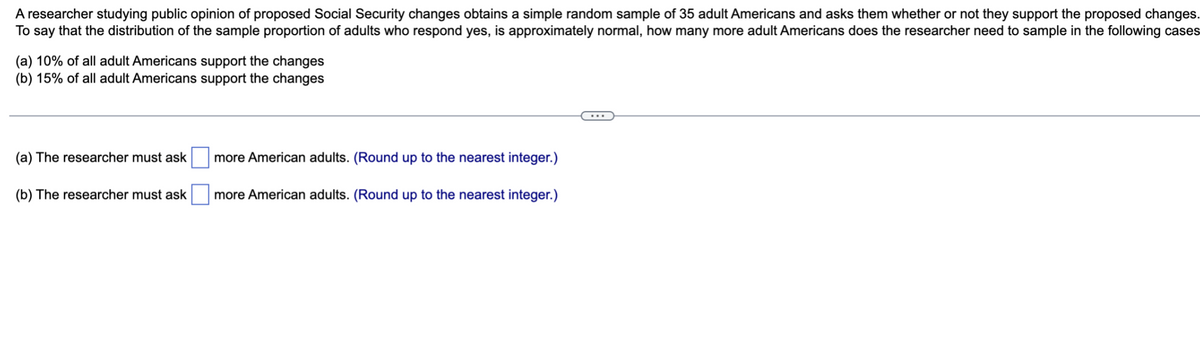 A researcher studying public opinion of proposed Social Security changes obtains a simple random sample of 35 adult Americans and asks them whether or not they support the proposed changes.
To say that the distribution of the sample proportion of adults who respond yes, is approximately normal, how many more adult Americans does the researcher need to sample in the following cases
(a) 10% of all adult Americans support the changes
(b) 15% of all adult Americans support the changes
(a) The researcher must ask
(b) The researcher must ask
more American adults. (Round up to the nearest integer.)
more American adults. (Round up to the nearest integer.)