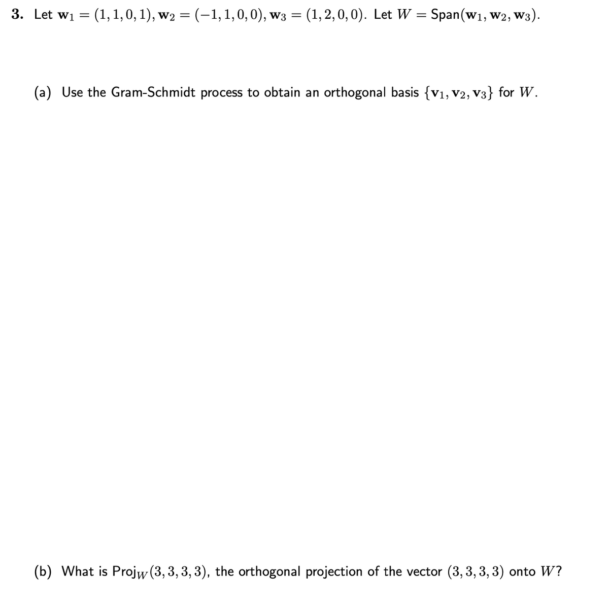 3. Let W1 =
(1, 1, 0, 1), w₂ = (−1, 1, 0, 0), w3 = = (1, 2,0,0). Let W = Span(w₁, W2, W3
(a) Use the Gram-Schmidt process to obtain an orthogonal basis {V₁, V2, V3} for W.
(b) What is Projw (3, 3, 3, 3), the orthogonal projection of the vector (3,3,3,3) onto W?