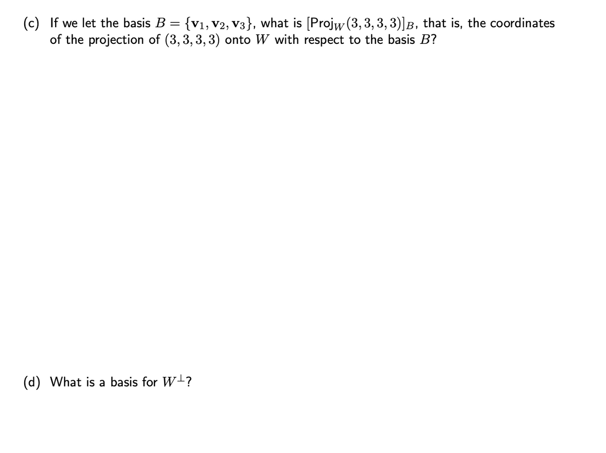 (c) If we let the basis B = {V₁, V2, V3}, what is [Projw (3, 3, 3, 3)]B, that is, the coordinates
of the projection of (3,3,3,3) onto W with respect to the basis B?
(d) What is a basis for W-?