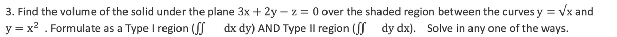 3. Find the volume of the solid under the plane 3x + 2y – z = 0 over the shaded region between the curves y = vx and
y = x2 . Formulate as a Type I region (JJ
dx dy) AND Type Il region (JJ dy dx). Solve in any one of the ways.
