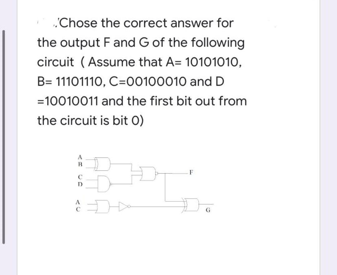 'Chose the correct answer for
the output F and G of the following
circuit ( Assume that A= 10101010,
B= 11101110, C=00100010 and D
=10010011 and the first bit out from
the circuit is bit 0)
A
F
A
