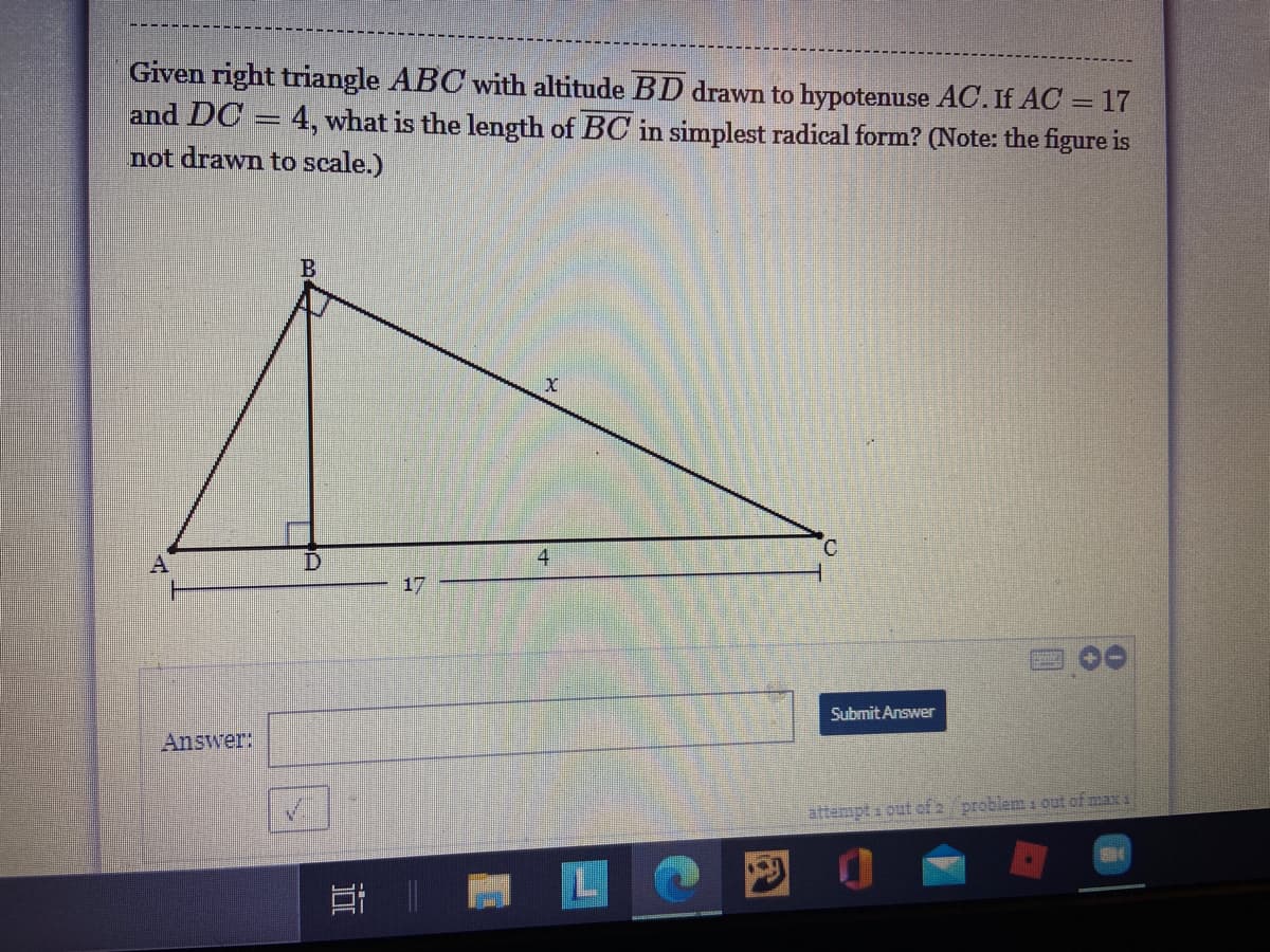 Given right triangle ABC with altitude BD drawn to hypotenuse AC. If AC
and DC
not drawn to scale.)
17
4, what is the length of BC in simplest radical form? (Note: the figure is
4
17
Submit Answer
Answer:
attenpt a out of 2 problem i out of max s
近
