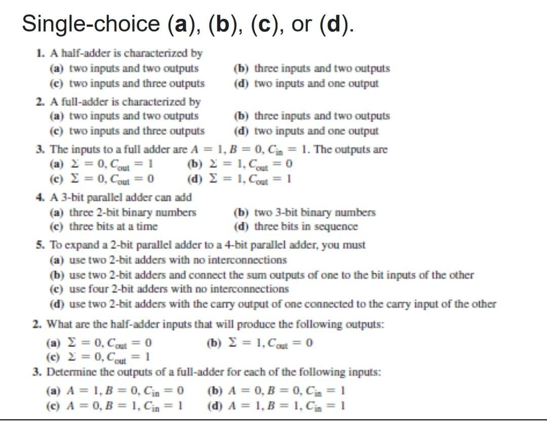 Single-choice (a), (b), (c), or (d).
1. A half-adder is characterized by
(a) two inputs and two outputs
(c) two inputs and three outputs
2. A full-adder is characterized by
(a) two inputs and two outputs
(c) two inputs and three outputs
3. The inputs to a full adder are A =
(b) three inputs and two outputs
(d) two inputs and one output
(b) three inputs and two outputs
(d) two inputs and one output
1, B = 0, C = 1. The outputs are
= 1, Cout = 0
(a)
= 0, Cout=1
(b)
(c)
= 0, Cout = 0
(d) Σ
= 1, Cout = 1
4. A 3-bit parallel adder can add
(a) three 2-bit binary numbers
(e) three bits at a time
(b) two 3-bit binary numbers
(d) three bits in sequence
5. To expand a 2-bit parallel adder to a 4-bit parallel adder, you must
(a) use two 2-bit adders with no interconnections
(b) use two 2-bit adders and connect the sum outputs of one to the bit inputs of the other
(e) use four 2-bit adders with no interconnections
(d) use two 2-bit adders with the carry output of one connected to the carry input of the other
2. What are the half-adder inputs that will produce the following outputs:
(a)
= 0, Cut = 0
(c)
= 0, Cout=1
(b) = 1, Cout=0
3. Determine the outputs of a full-adder for each of the following inputs:
(a) A 1, B = 0, Cin = 0
(c) A=0, B1, Cin = 1
(b) A = 0, B =
(d) A = 1, B =
0, Cin = 1
1, Cin = 1